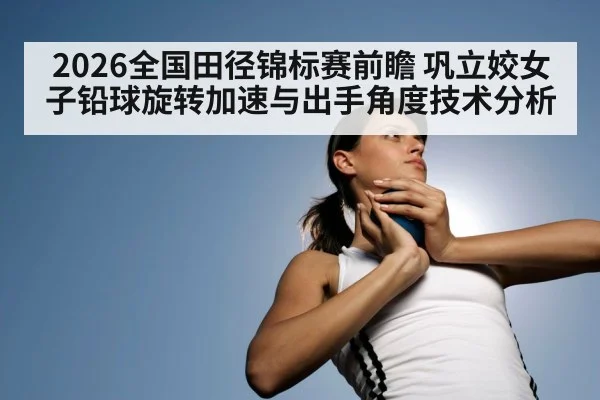 2026全国田径锦标赛前瞻 巩立姣女子铅球旋转加速与出手角度技术分析