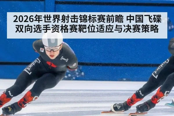 2026年世界射击锦标赛前瞻 中国飞碟双向选手资格赛靶位适应与决赛策略